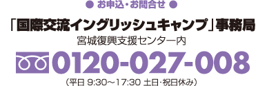 【お申込・お問合せ】「国際交流イングリッシュキャンプ」事務局（宮城復興支援センター内）フリーダイヤル0120-027-008（平日9:30〜17:00　土日・祝日休み）