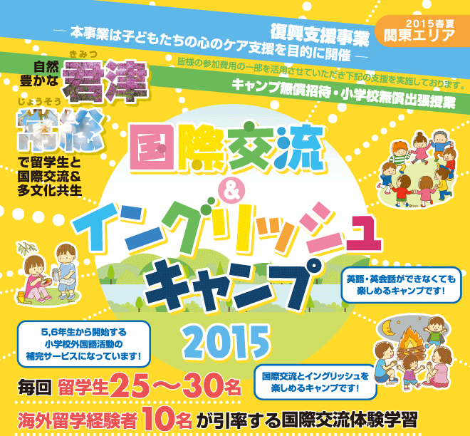 【国際交流＆イングリッシュキャンプ 2015春夏（関東エリア）】復興支援事業ー本事業は子どもたちの心のケア支援を目的に開催ー　皆様の参加費用の一部を活用させていただき以下の支援を実施しております。　「キャンプ無償招待・小学校無償出張授業　自然豊かな君津、常総で留学生と国際交流＆多分化共生授業　毎回 留学生25?30名、海外留学経験者10名が引率する国際交流体験学習