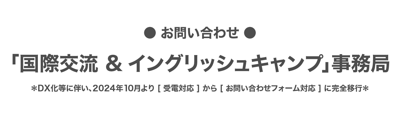 ●お問合せ●「国際交流＆イングリッシュキャンプ」事務局 *DX化等に伴い、2024年10月より［ 受電対応 ］から［ お問い合わせフォーム対応 ］に完全移行*